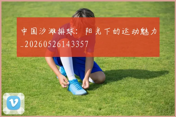 中国沙滩排球：阳光下的运动魅力_20260526143357
