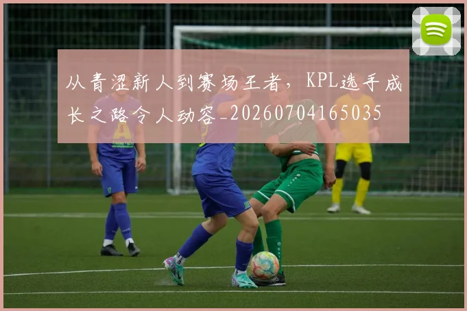 从青涩新人到赛场王者,KPL选手成长之路令人动容_20260704165035
