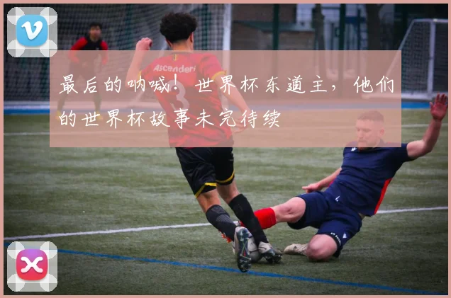最后的呐喊!世界杯东道主,他们的世界杯故事未完待续