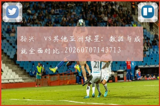 孙兴慜vs其他亚洲球星：数据与成就全面对比_20260707143713