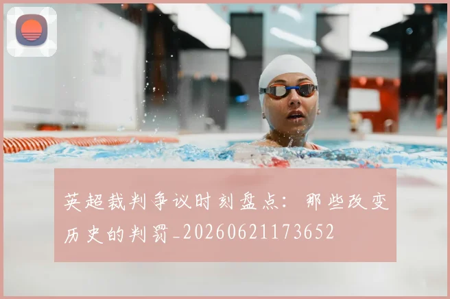 英超裁判争议时刻盘点:那些改变历史的判罚_20260621173652