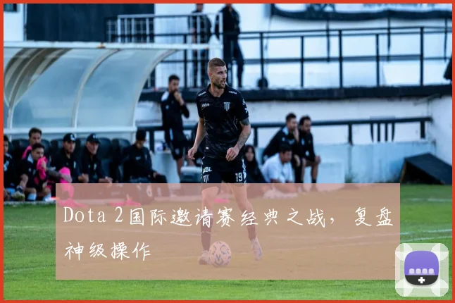 Dota 2国际邀请赛经典之战，复盘神级操作
