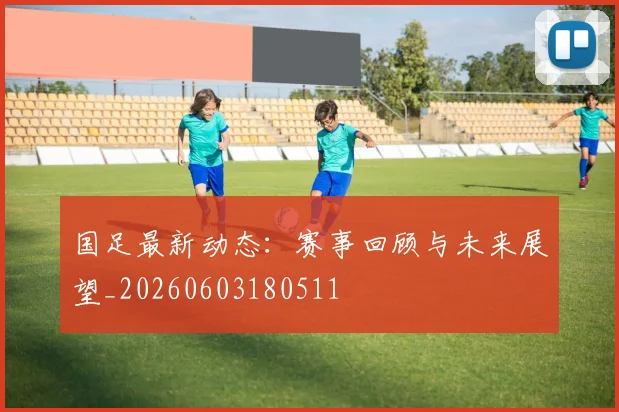 国足最新动态：赛事回顾与未来展望_20260603180511