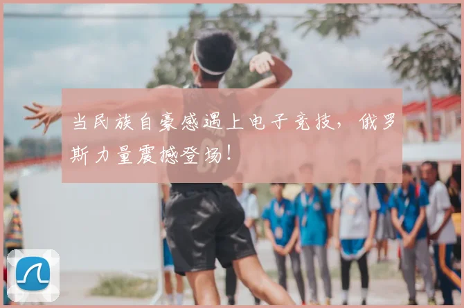 当民族自豪感遇上电子竞技,俄罗斯力量震撼登场!
