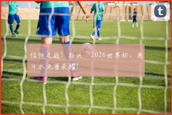 信仰之战！孙兴慜2026世界杯，用汗水浇灌荣耀！