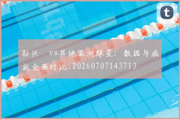 孙兴慜vs其他亚洲球星：数据与成就全面对比_20260707143713
