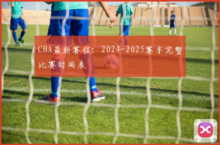CBA最新赛程：2024-2025赛季完整比赛时间表
